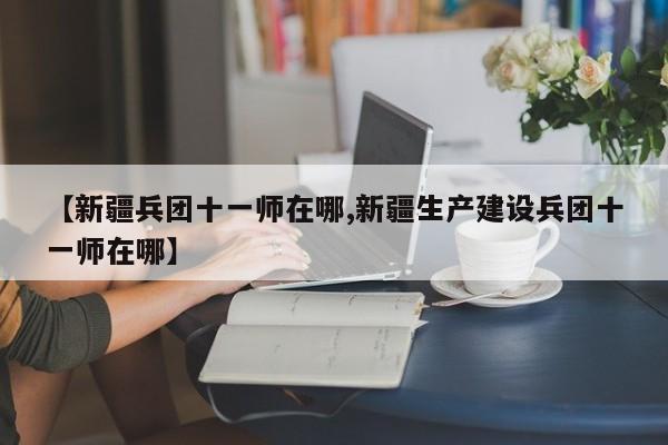 【新疆兵团十一师在哪,新疆生产建设兵团十一师在哪】 【新疆兵团十一师在哪,新疆生产建设兵团十一师在哪】