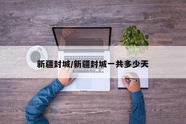 新疆封城/新疆封城一共多少天 新疆封城/新疆封城一共多少天
