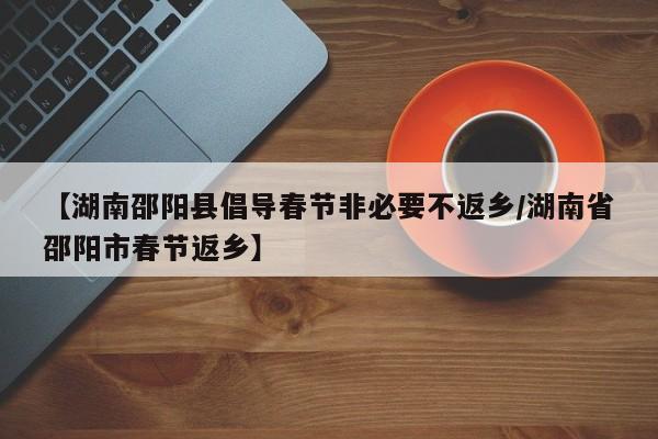 【湖南邵阳县倡导春节非必要不返乡/湖南省邵阳市春节返乡】 【湖南邵阳县倡导春节非必要不返乡/湖南省邵阳市春节返乡】