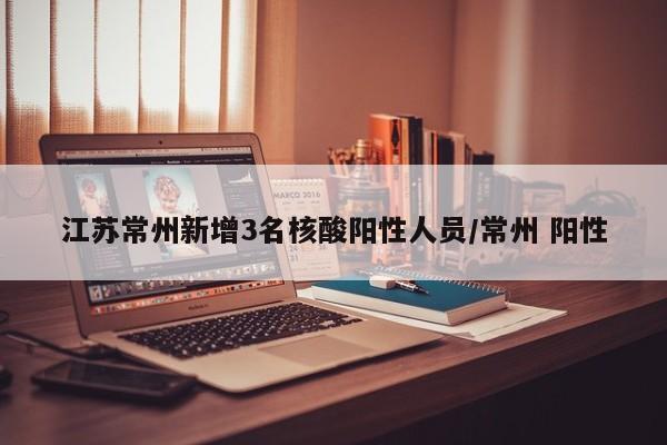 江苏常州新增3名核酸阳性人员/常州 阳性 江苏常州新增3名核酸阳性人员/常州 阳性