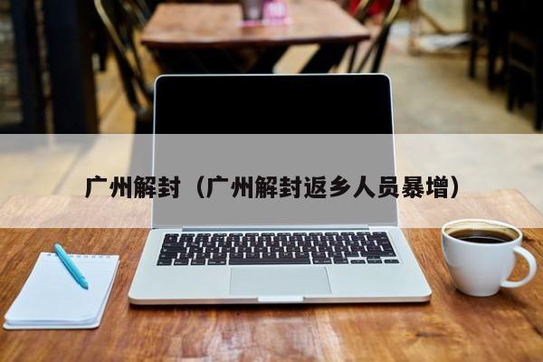 广州解封(广州解封返乡人员暴增) 广州解封(广州解封返乡人员暴增)