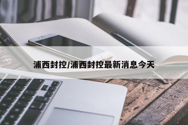 浦西封控/浦西封控最新消息今天 浦西封控/浦西封控最新消息今天