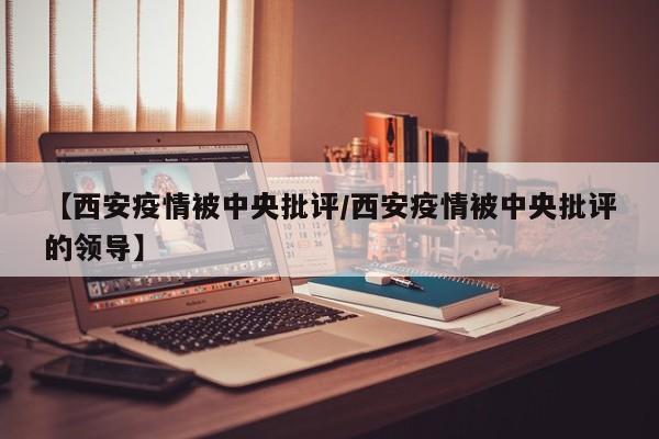 【西安疫情被中央批评/西安疫情被中央批评的领导】 【西安疫情被中央批评/西安疫情被中央批评的领导】