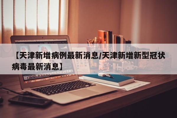 【天津新增病例最新消息/天津新增新型冠状病毒最新消息】 【天津新增病例最新消息/天津新增新型冠状病毒最新消息】