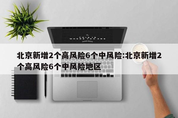 北京新增2个高风险6个中风险:北京新增2个高风险6个中风险地区 北京新增2个高风险6个中风险:北京新增2个高风险6个中风险地区
