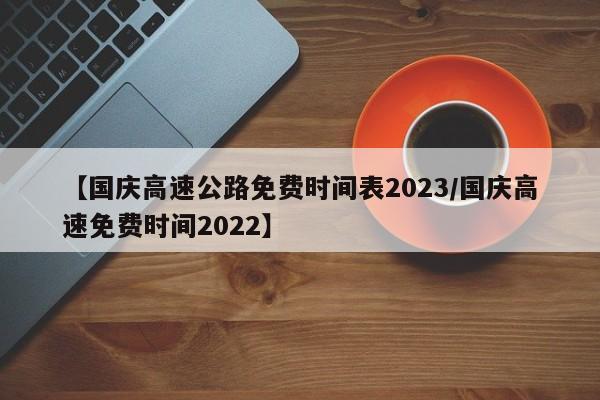 【国庆高速公路免费时间表2023/国庆高速免费时间2022】 【国庆高速公路免费时间表2023/国庆高速免费时间2022】