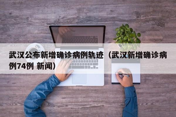 武汉公布新增确诊病例轨迹(武汉新增确诊病例74例 新闻) 武汉公布新增确诊病例轨迹(武汉新增确诊病例74例 新闻)