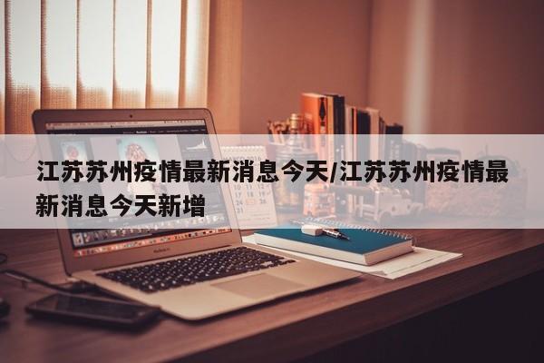 江苏苏州疫情最新消息今天/江苏苏州疫情最新消息今天新增 江苏苏州疫情最新消息今天/江苏苏州疫情最新消息今天新增