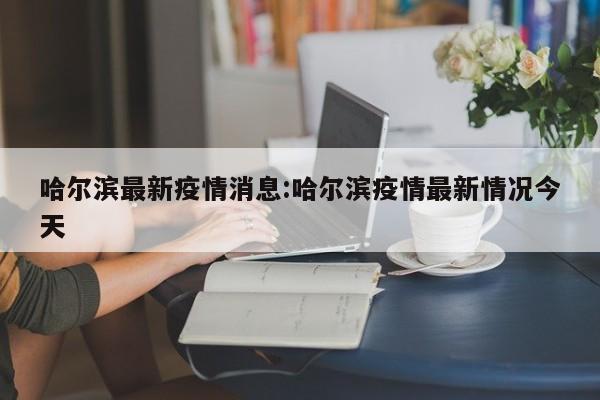 哈尔滨最新疫情消息:哈尔滨疫情最新情况今天 哈尔滨最新疫情消息:哈尔滨疫情最新情况今天