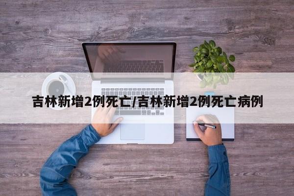 吉林新增2例死亡/吉林新增2例死亡病例 吉林新增2例死亡/吉林新增2例死亡病例