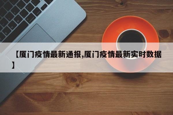 【厦门疫情最新通报,厦门疫情最新实时数据】 【厦门疫情最新通报,厦门疫情最新实时数据】
