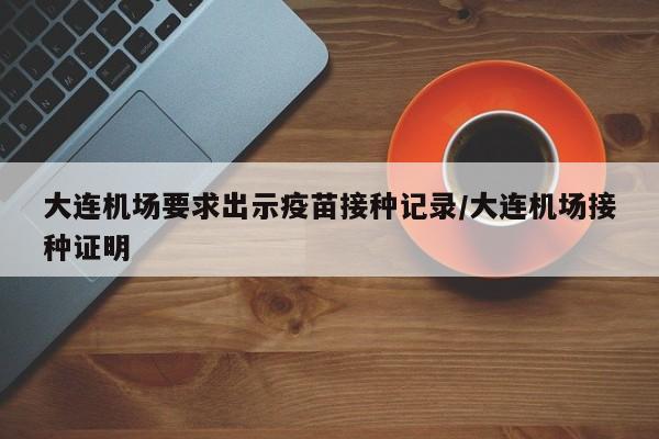 大连机场要求出示疫苗接种记录/大连机场接种证明 大连机场要求出示疫苗接种记录/大连机场接种证明