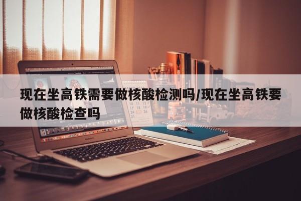 现在坐高铁需要做核酸检测吗/现在坐高铁要做核酸检查吗