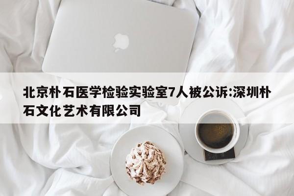 北京朴石医学检验实验室7人被公诉:深圳朴石文化艺术有限公司