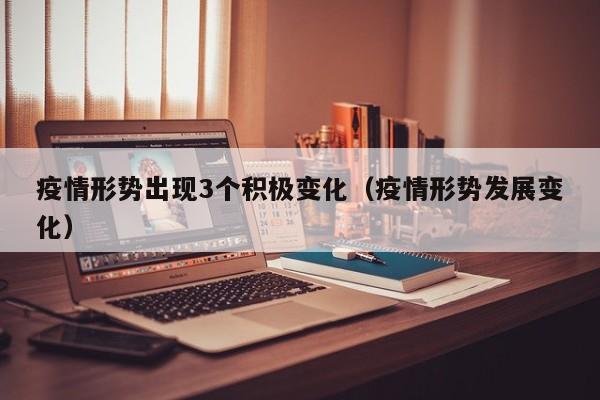疫情形势出现3个积极变化(疫情形势发展变化) 疫情形势出现3个积极变化(疫情形势发展变化)