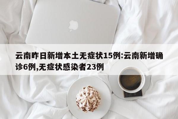 云南昨日新增本土无症状15例:云南新增确诊6例,无症状感染者23例 云南昨日新增本土无症状15例:云南新增确诊6例,无症状感染者23例