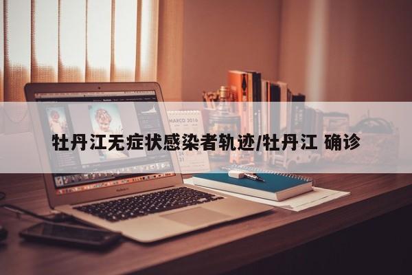 牡丹江无症状感染者轨迹/牡丹江 确诊 牡丹江无症状感染者轨迹/牡丹江 确诊