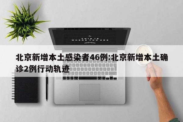北京新增本土感染者46例:北京新增本土确诊2例行动轨迹 北京新增本土感染者46例:北京新增本土确诊2例行动轨迹