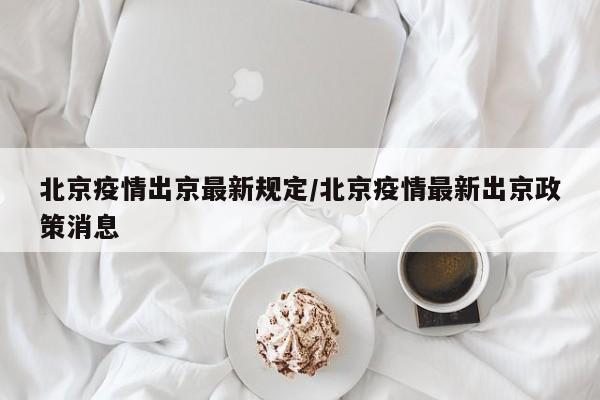 北京疫情出京最新规定/北京疫情最新出京政策消息 北京疫情出京最新规定/北京疫情最新出京政策消息