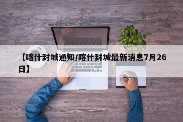 【喀什封城通知/喀什封城最新消息7月26日】 【喀什封城通知/喀什封城最新消息7月26日】
