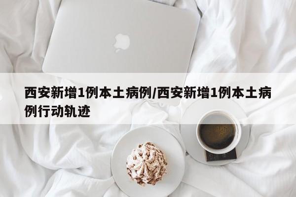 西安新增1例本土病例/西安新增1例本土病例行动轨迹 西安新增1例本土病例/西安新增1例本土病例行动轨迹