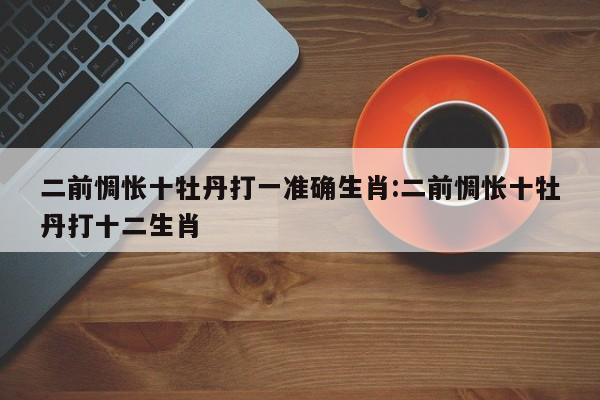 二前惆怅十牡丹打一准确生肖:二前惆怅十牡丹打十二生肖