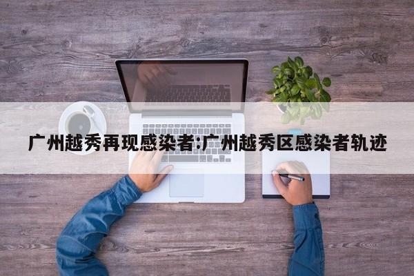 广州越秀再现感染者:广州越秀区感染者轨迹 广州越秀再现感染者:广州越秀区感染者轨迹