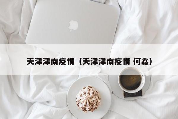 天津津南疫情(天津津南疫情 何鑫) 天津津南疫情(天津津南疫情 何鑫)