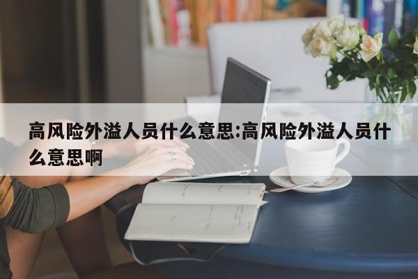 高风险外溢人员什么意思:高风险外溢人员什么意思啊 高风险外溢人员什么意思:高风险外溢人员什么意思啊