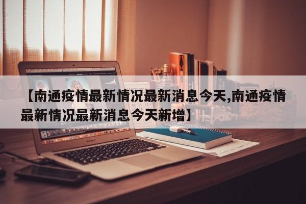 【南通疫情最新情况最新消息今天,南通疫情最新情况最新消息今天新增】 【南通疫情最新情况最新消息今天,南通疫情最新情况最新消息今天新增】