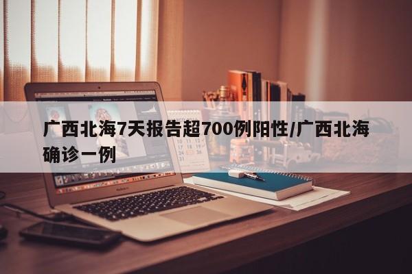 广西北海7天报告超700例阳性/广西北海确诊一例 广西北海7天报告超700例阳性/广西北海确诊一例
