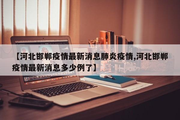 【河北邯郸疫情最新消息肺炎疫情,河北邯郸疫情最新消息多少例了】 【河北邯郸疫情最新消息肺炎疫情,河北邯郸疫情最新消息多少例了】