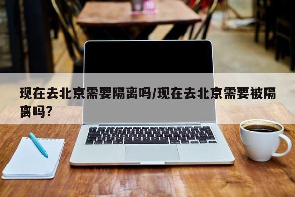 现在去北京需要隔离吗/现在去北京需要被隔离吗? 现在去北京需要隔离吗/现在去北京需要被隔离吗?