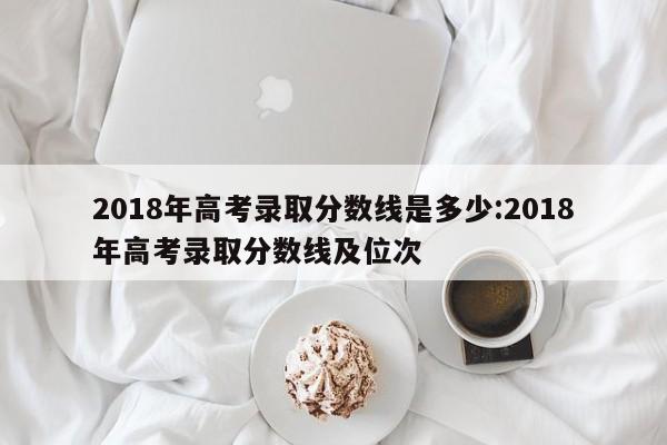 2018年高考录取分数线是多少:2018年高考录取分数线及位次 2018年高考录取分数线是多少:2018年高考录取分数线及位次