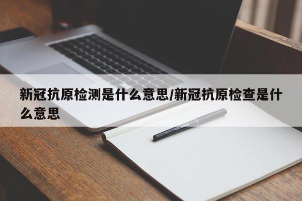 新冠抗原检测是什么意思/新冠抗原检查是什么意思 新冠抗原检测是什么意思/新冠抗原检查是什么意思