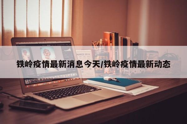 铁岭疫情最新消息今天/铁岭疫情最新动态 铁岭疫情最新消息今天/铁岭疫情最新动态