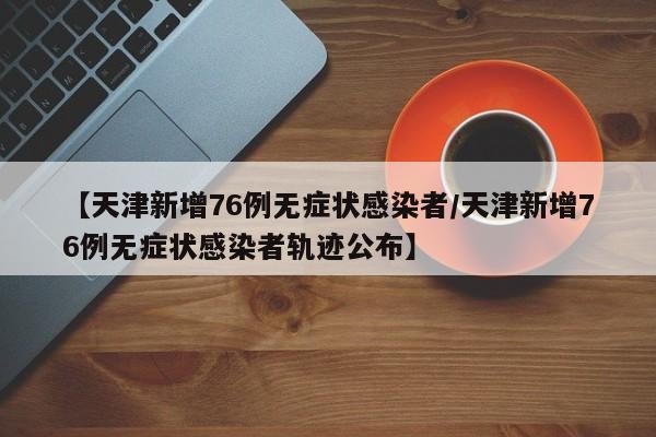 【天津新增76例无症状感染者/天津新增76例无症状感染者轨迹公布】 【天津新增76例无症状感染者/天津新增76例无症状感染者轨迹公布】