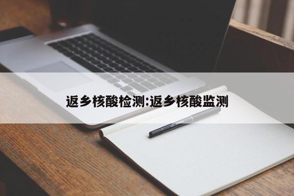 返乡核酸检测:返乡核酸监测 返乡核酸检测:返乡核酸监测