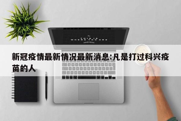 新冠疫情最新情况最新消息:凡是打过科兴疫苗的人 新冠疫情最新情况最新消息:凡是打过科兴疫苗的人
