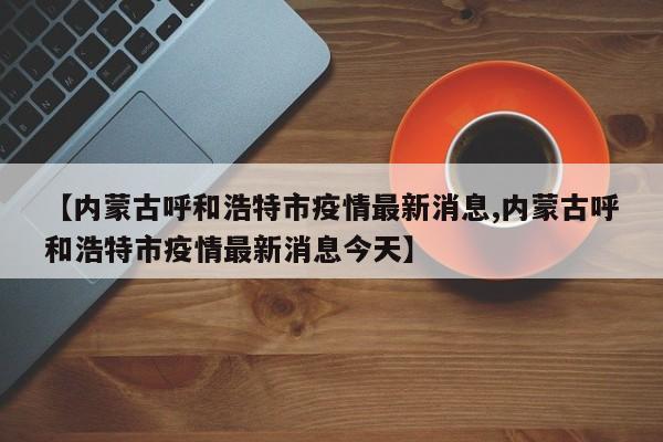【内蒙古呼和浩特市疫情最新消息,内蒙古呼和浩特市疫情最新消息今天】