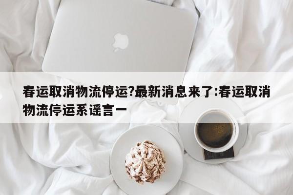 春运取消物流停运?最新消息来了:春运取消物流停运系谣言一