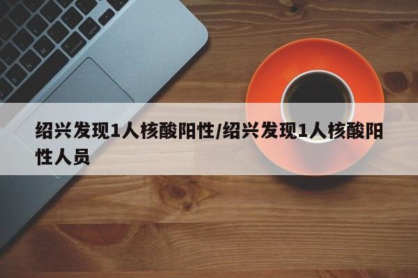 绍兴发现1人核酸阳性/绍兴发现1人核酸阳性人员