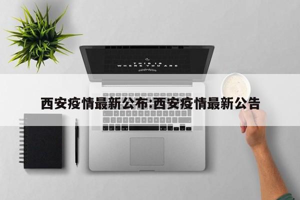 西安疫情最新公布:西安疫情最新公告 西安疫情最新公布:西安疫情最新公告