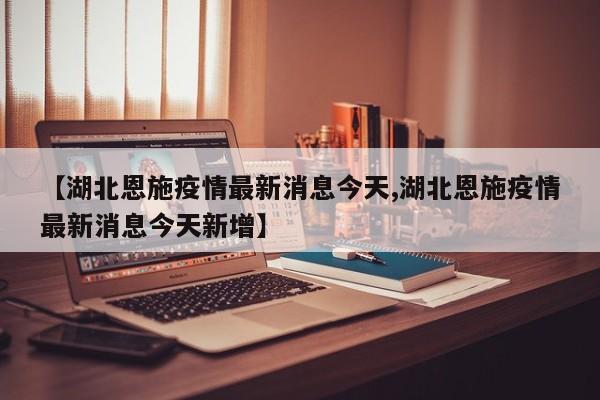 【湖北恩施疫情最新消息今天,湖北恩施疫情最新消息今天新增】