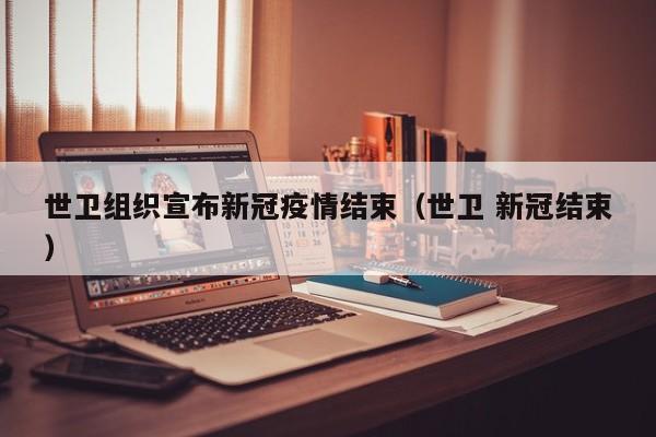 世卫组织宣布新冠疫情结束(世卫 新冠结束)