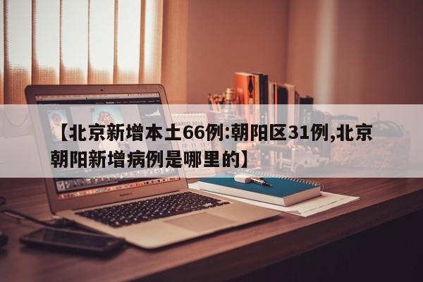 【北京新增本土66例:朝阳区31例,北京朝阳新增病例是哪里的】