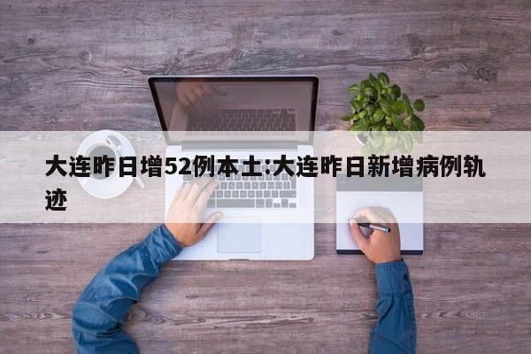 大连昨日增52例本土:大连昨日新增病例轨迹