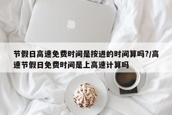 节假日高速免费时间是按进的时间算吗?/高速节假日免费时间是上高速计算吗
