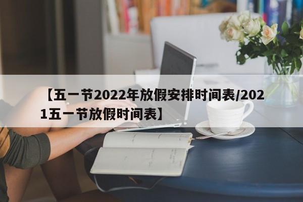 【五一节2022年放假安排时间表/2021五一节放假时间表】