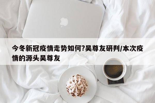 今冬新冠疫情走势如何?吴尊友研判/本次疫情的源头吴尊友 今冬新冠疫情走势如何?吴尊友研判/本次疫情的源头吴尊友